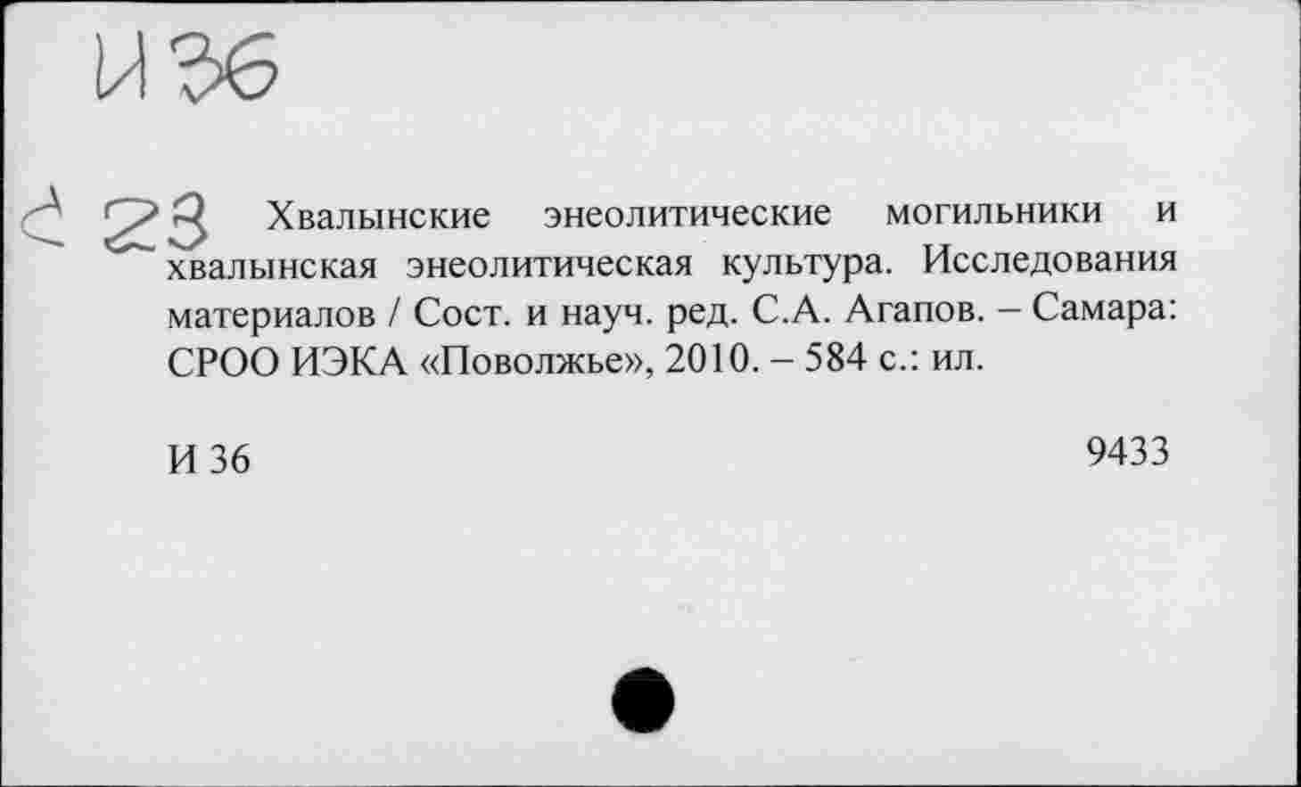 ﻿
Хвалынские энеолитические могильники и хвалынская энеолитическая культура. Исследования
материалов / Сост. и науч. ред. С.А. Агапов. - Самара: СРОО ИЭКА «Поволжье», 2010. - 584 с.: ил.
И 36
9433